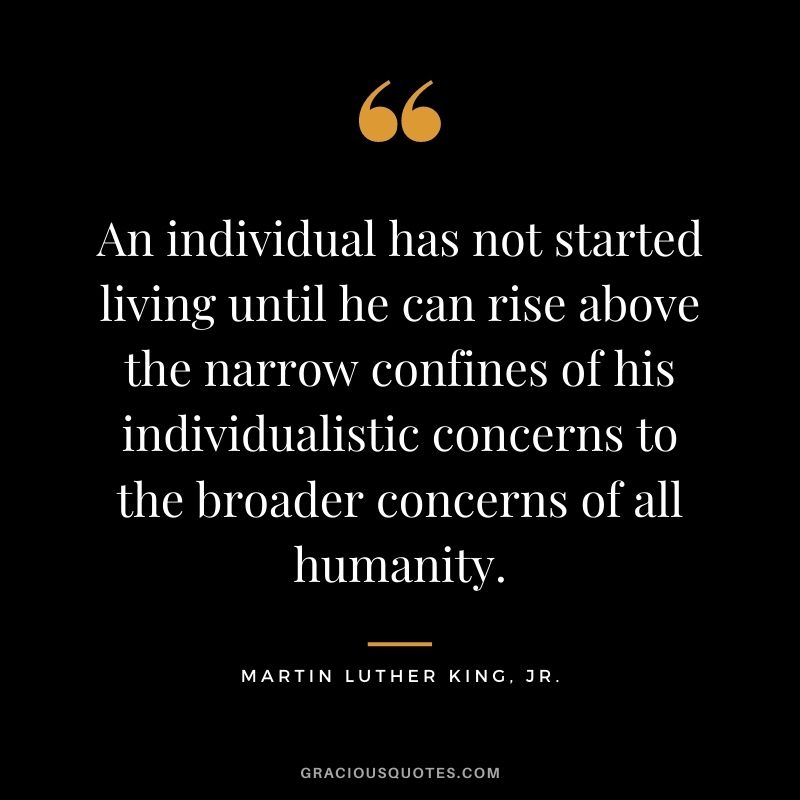 An individual has not started living until he can rise above the narrow confines of his individualistic concerns to the broader concerns of all humanity. - Martin Luther King, Jr.