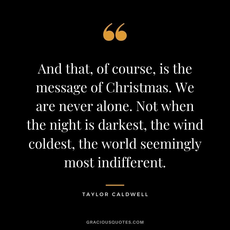 And that, of course, is the message of Christmas. We are never alone. Not when the night is darkest, the wind coldest, the world seemingly most indifferent. - Taylor Caldwell