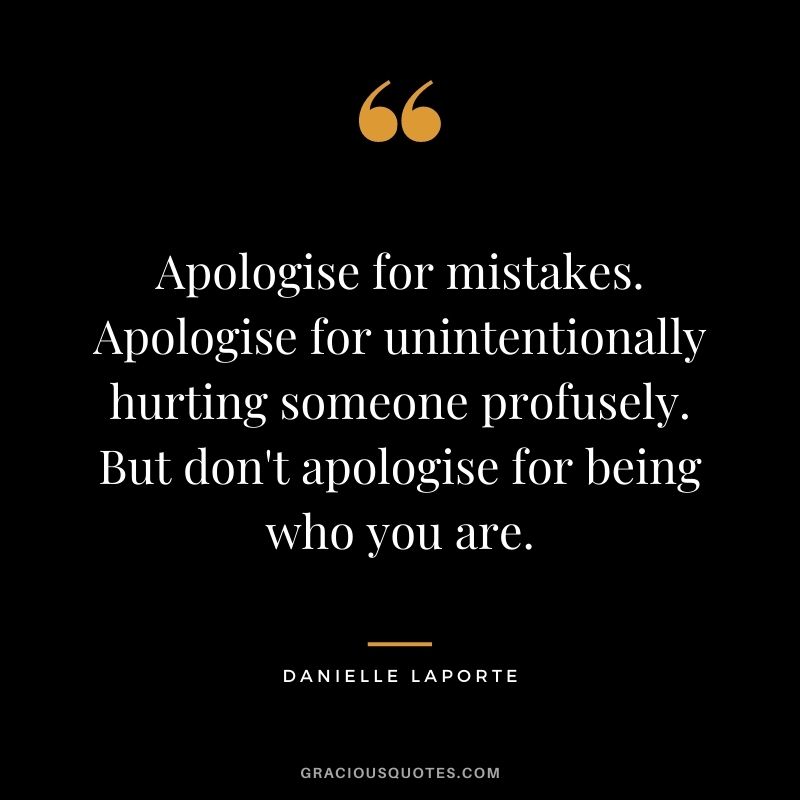 Apologise for mistakes. Apologise for unintentionally hurting someone profusely. But don't apologise for being who you are.