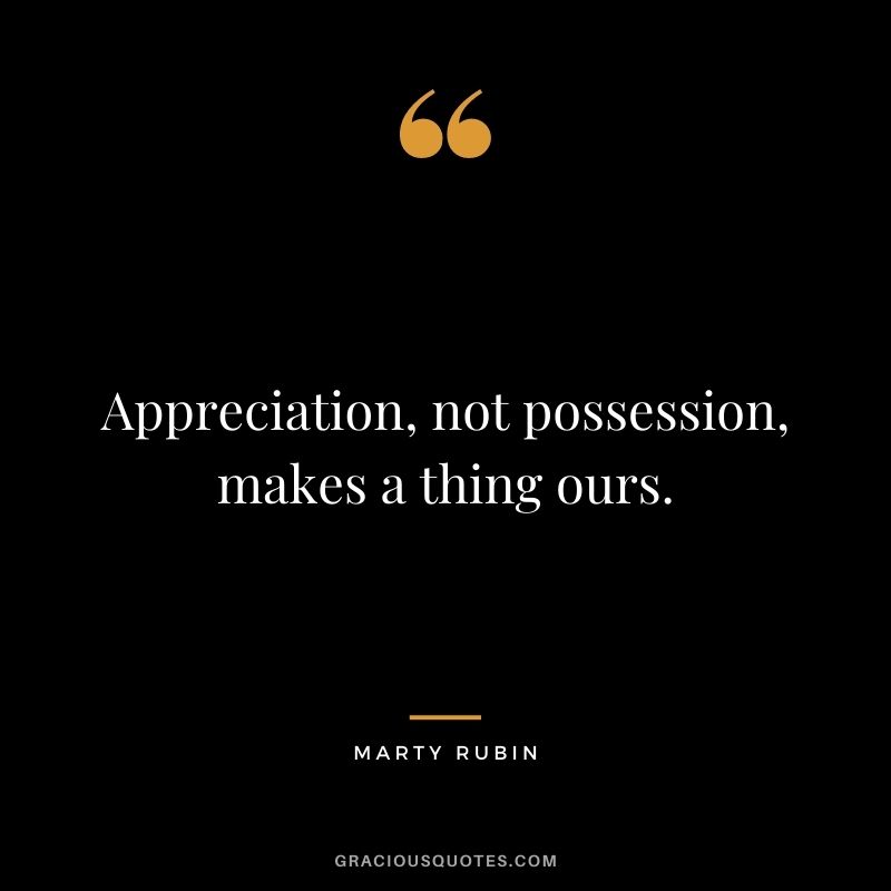 Appreciation, not possession, makes a thing ours. - Marty Rubin
