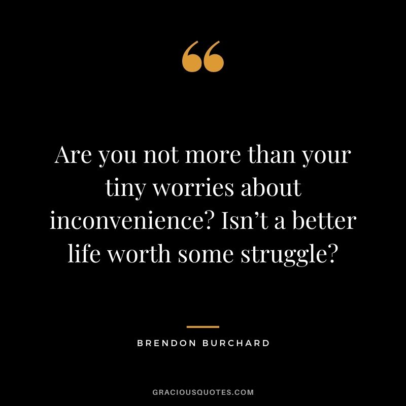 Are you not more than your tiny worries about inconvenience Isn’t a better life worth some struggle