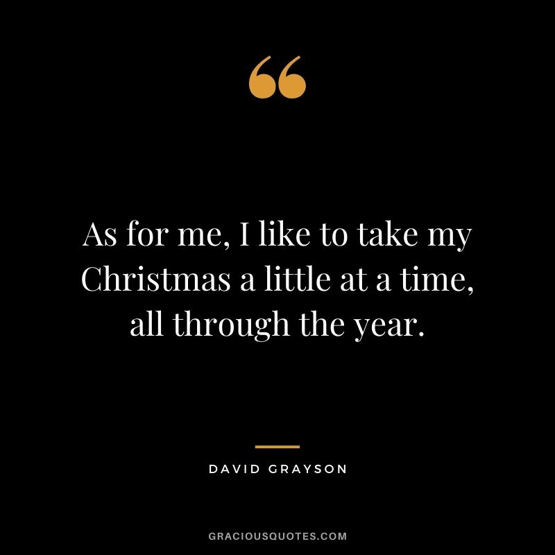 As for me, I like to take my Christmas a little at a time, all through the year. - David Grayson