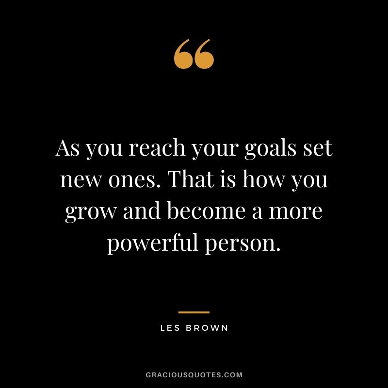 As you reach your goals set new ones. That is how you grow and become a more powerful person.