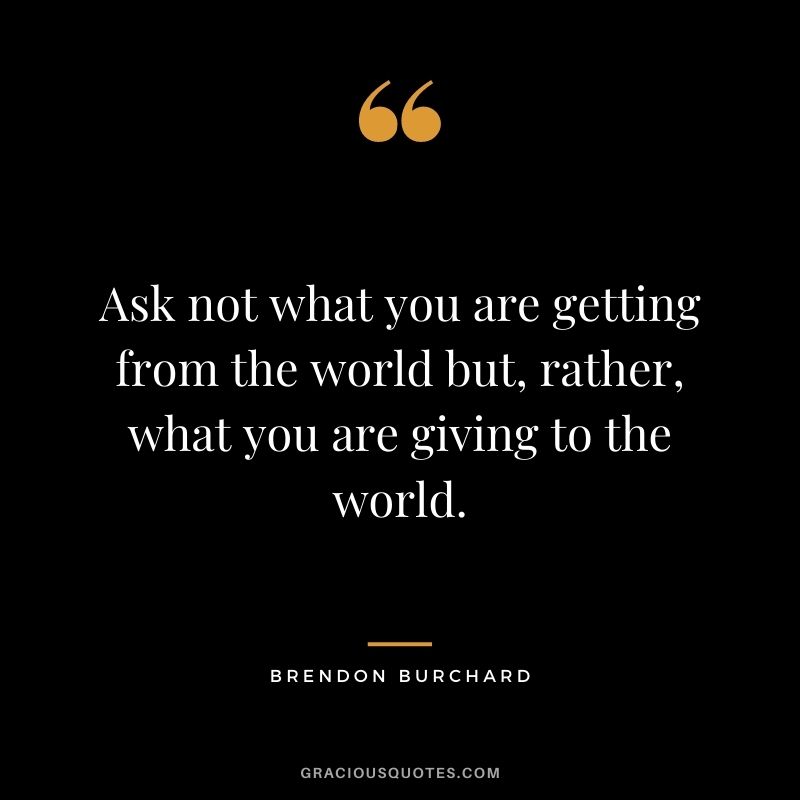 Ask not what you are getting from the world but, rather, what you are giving to the world.