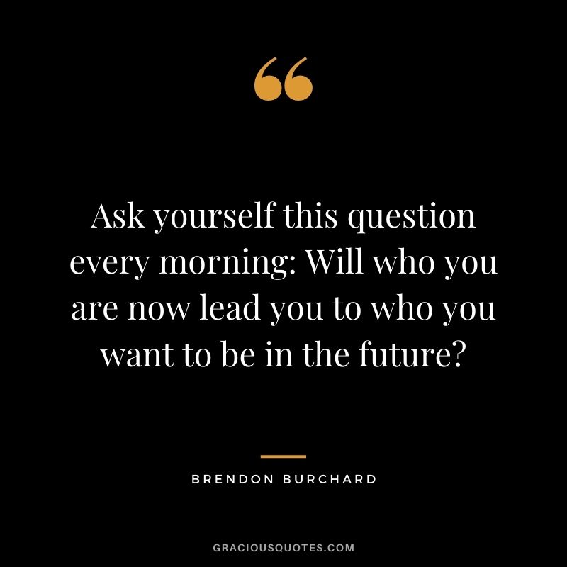 Ask yourself this question every morning: Will who you are now lead you to who you want to be in the future?
