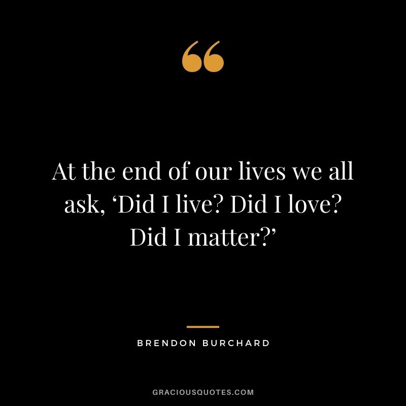 At the end of our lives we all ask, ‘Did I live Did I love Did I matter’
