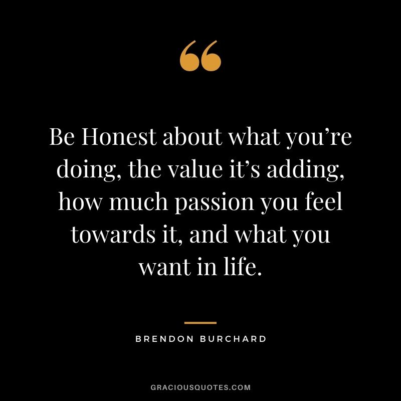 Be Honest about what you’re doing, the value it’s adding, how much passion you feel towards it, and what you want in life.