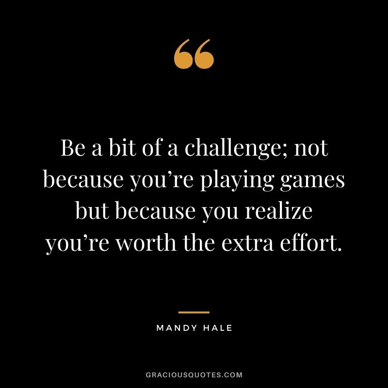 Be a bit of a challenge; not because you’re playing games but because you realize you’re worth the extra effort.