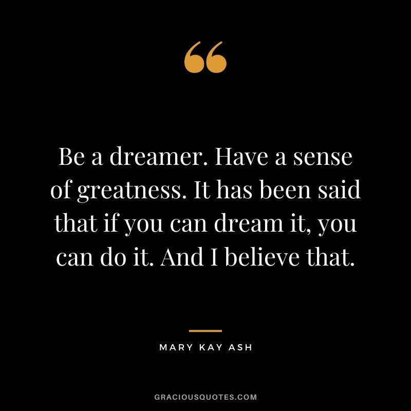 Be a dreamer. Have a sense of greatness. It has been said that if you can dream it, you can do it. And I believe that.