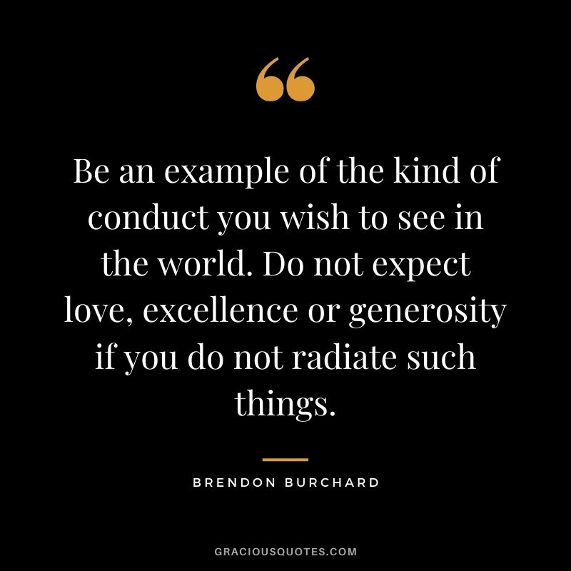 Be an example of the kind of conduct you wish to see in the world. Do not expect love, excellence or generosity if you do not radiate such things.