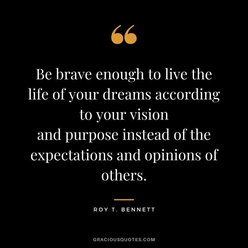 Be brave enough to live the life of your dreams according to your vision and purpose instead of the expectations and opinions of others. - Roy T. Bennett