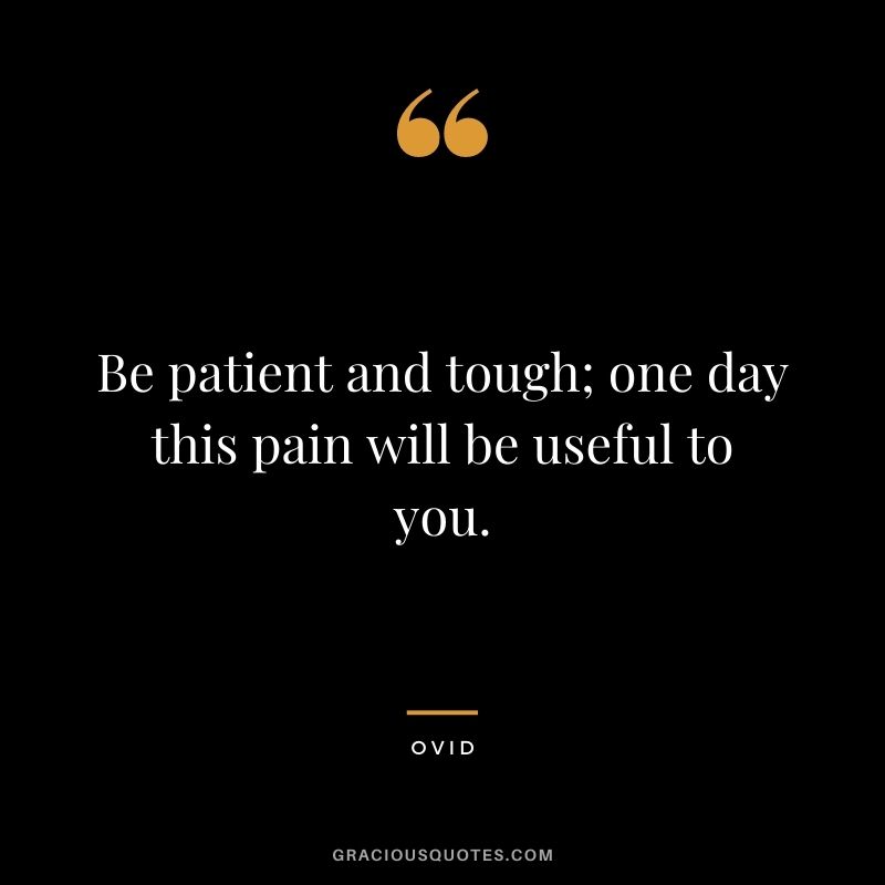 Be patient and tough; one day this pain will be useful to you.