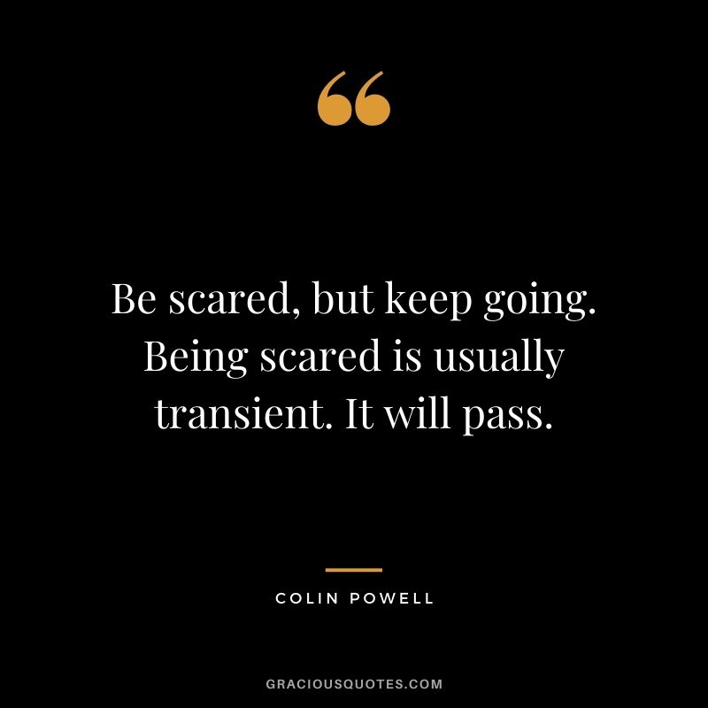 Be scared, but keep going. Being scared is usually transient. It will pass.