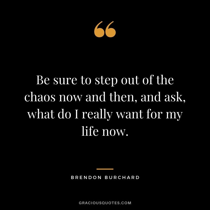 Be sure to step out of the chaos now and then, and ask, what do I really want for my life now.
