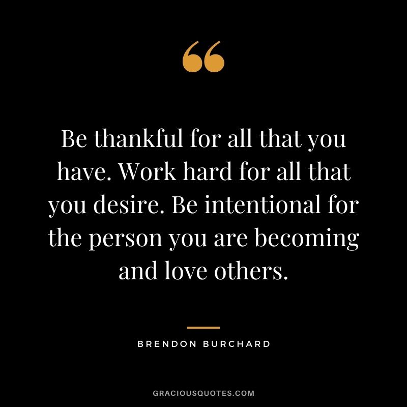 Be thankful for all that you have. Work hard for all that you desire. Be intentional for the person you are becoming and love others.
