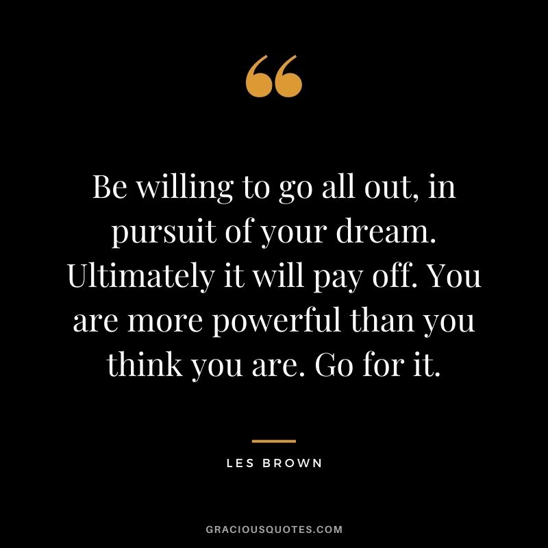 Be willing to go all out, in pursuit of your dream. Ultimately it will pay off. You are more powerful than you think you are. Go for it.