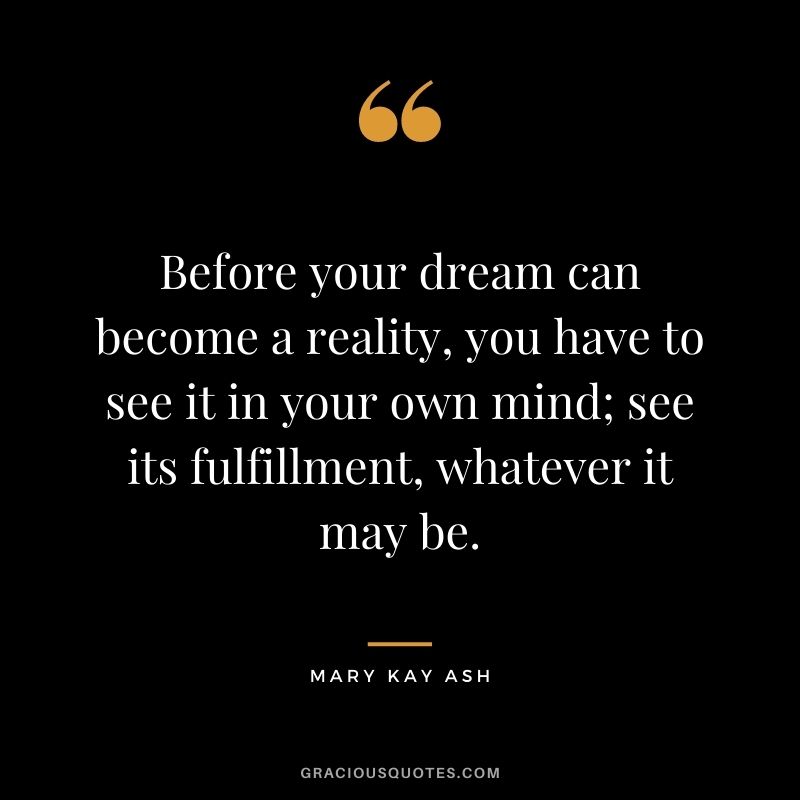 Before your dream can become a reality, you have to see it in your own mind; see its fulfillment, whatever it may be.
