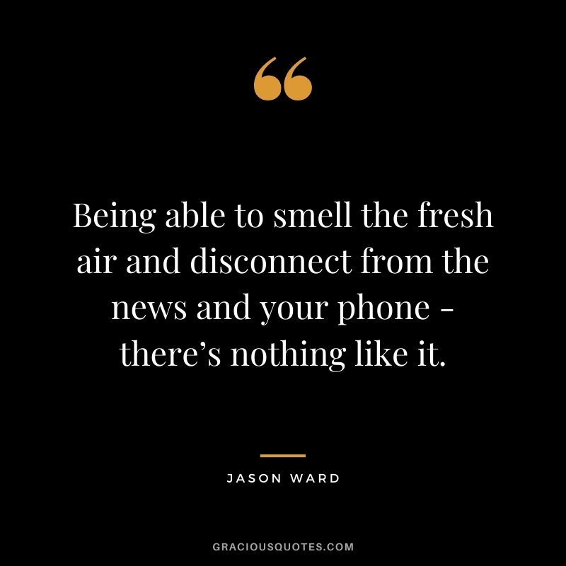 Being able to smell the fresh air and disconnect from the news and your phone - there’s nothing like it. - Jason Ward