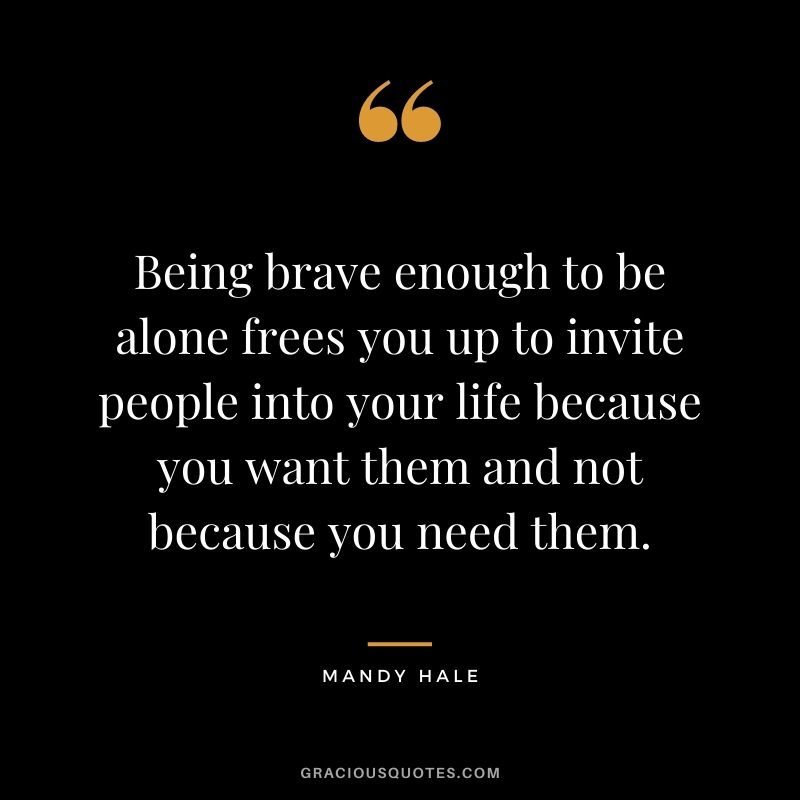 Being brave enough to be alone frees you up to invite people into your life because you want them and not because you need them.