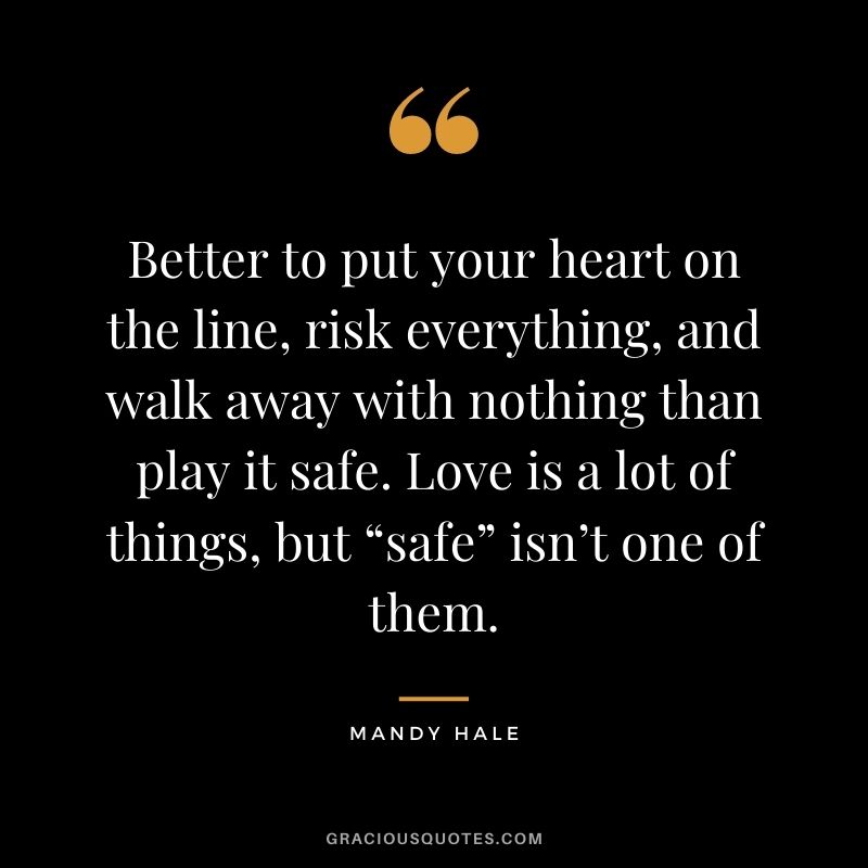 Better to put your heart on the line, risk everything, and walk away with nothing than play it safe. Love is a lot of things, but “safe” isn’t one of them.