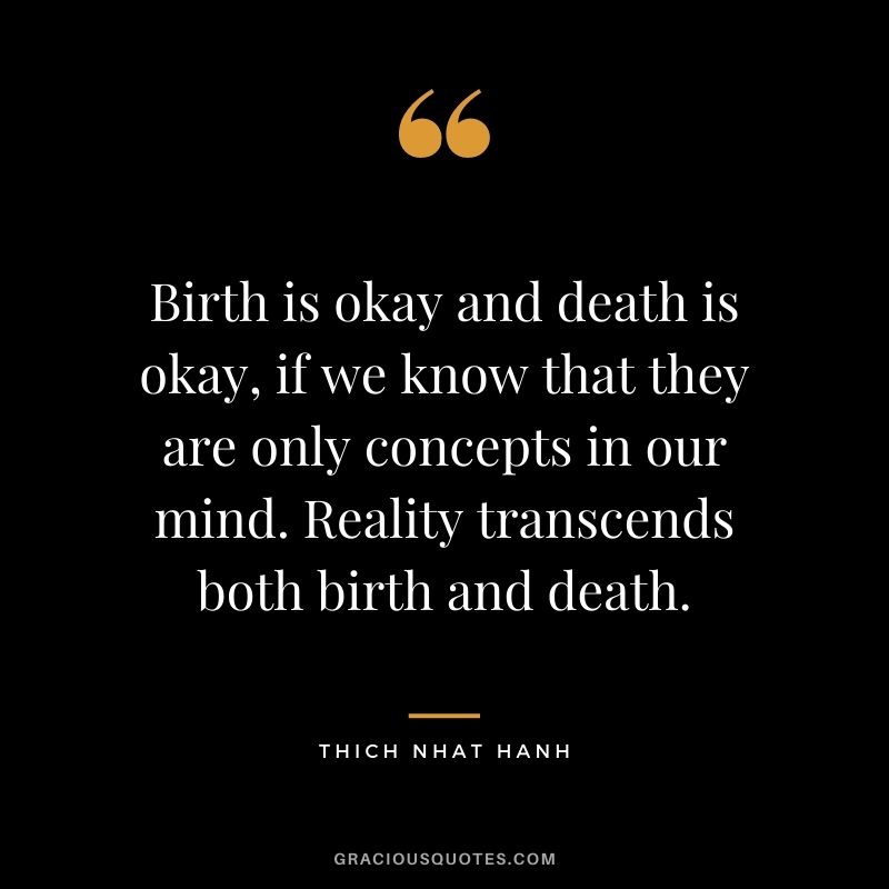 Birth is okay and death is okay, if we know that they are only concepts in our mind. Reality transcends both birth and death.