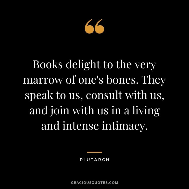 Books delight to the very marrow of one's bones. They speak to us, consult with us, and join with us in a living and intense intimacy.