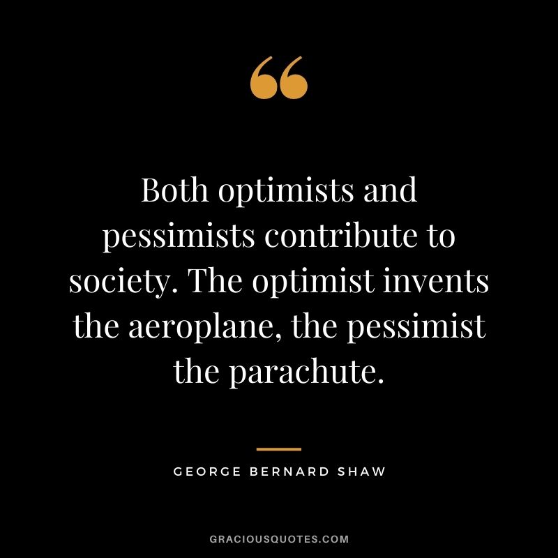 Both optimists and pessimists contribute to society. The optimist invents the aeroplane, the pessimist the parachute.