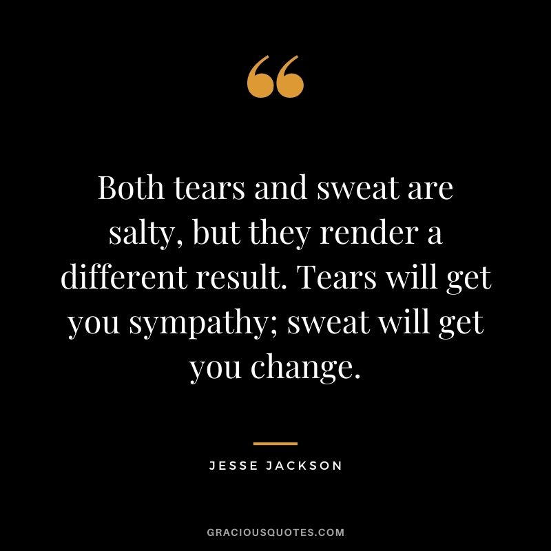Both tears and sweat are salty, but they render a different result. Tears will get you sympathy; sweat will get you change.