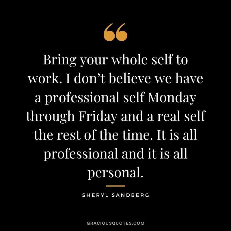 Bring your whole self to work. I don’t believe we have a professional self Monday through Friday and a real self the rest of the time. It is all professional and it is all personal.