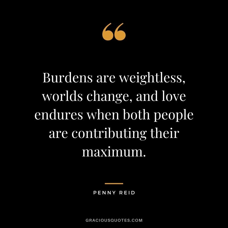 Burdens are weightless, worlds change, and love endures when both people are contributing their maximum. - Penny Reid