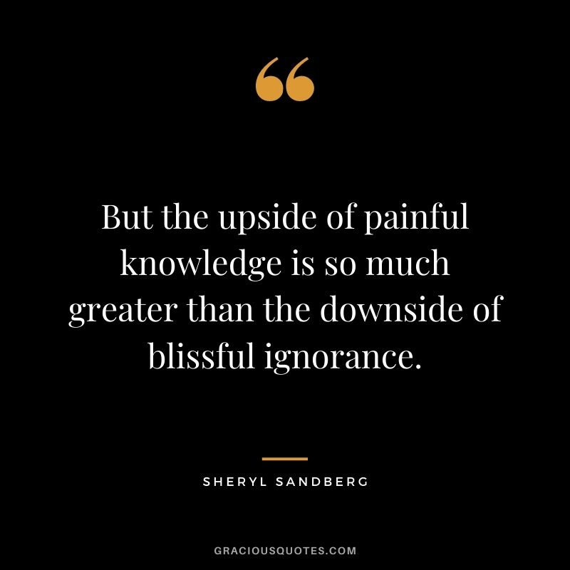But the upside of painful knowledge is so much greater than the downside of blissful ignorance.