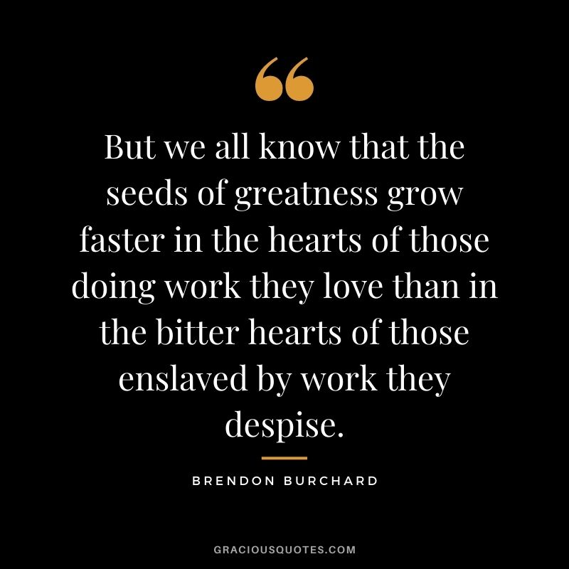 But we all know that the seeds of greatness grow faster in the hearts of those doing work they love than in the bitter hearts of those enslaved by work they despise.