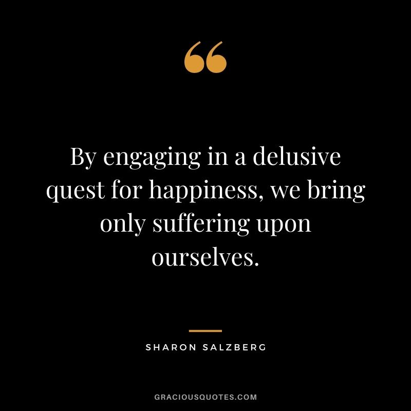 By engaging in a delusive quest for happiness, we bring only suffering upon ourselves.