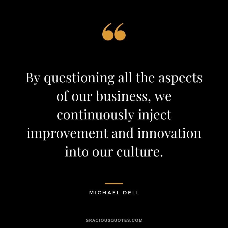 By questioning all the aspects of our business, we continuously inject improvement and innovation into our culture. – Michael Dell