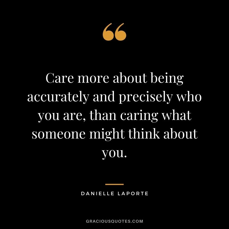 Care more about being accurately and precisely who you are, than caring what someone might think about you.
