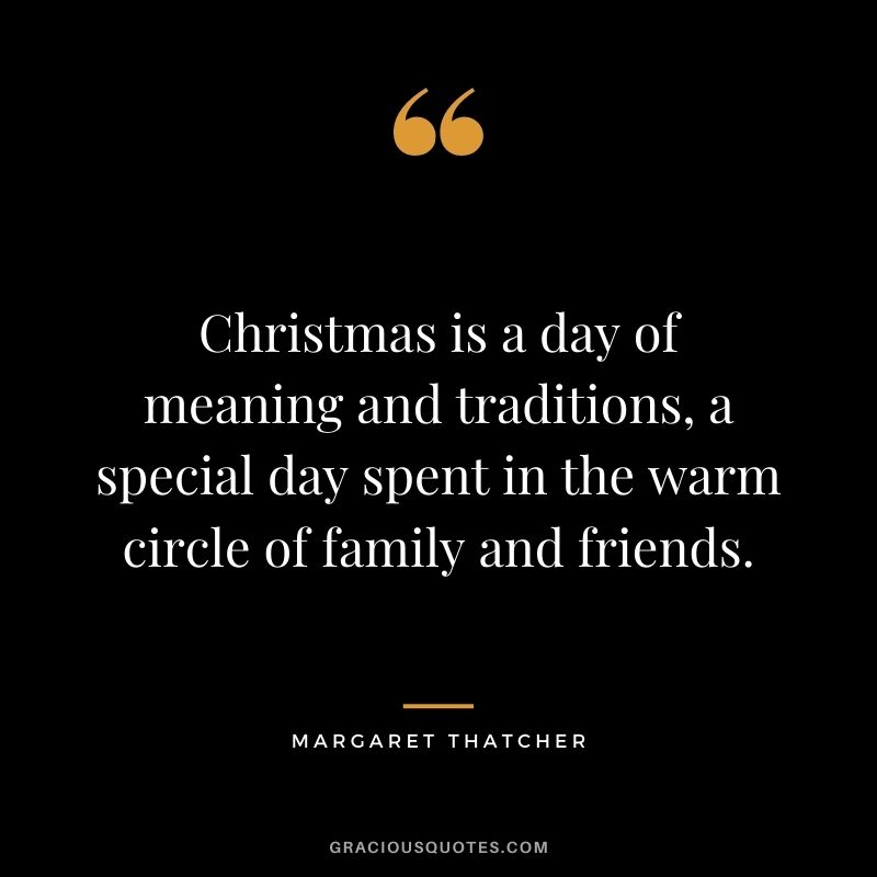 Christmas is a day of meaning and traditions, a special day spent in the warm circle of family and friends. - Margaret Thatcher