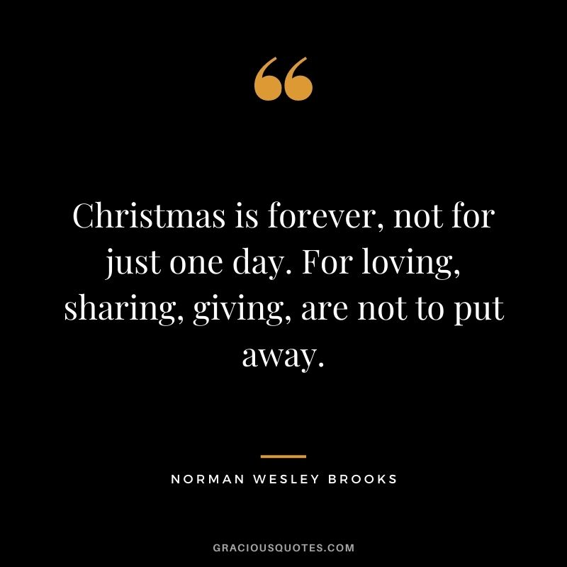 Christmas is forever, not for just one day. For loving, sharing, giving, are not to put away. - Norman Wesley Brooks