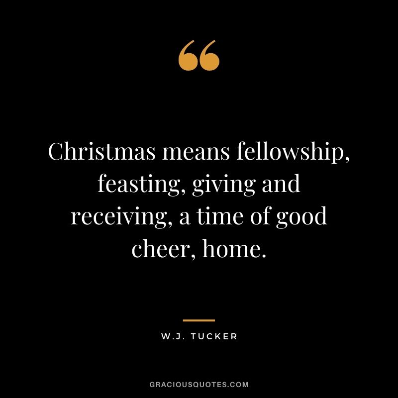 Christmas means fellowship, feasting, giving and receiving, a time of good cheer, home. - W.J. Tucker
