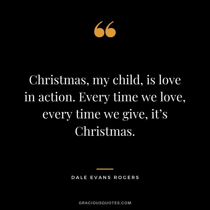 Christmas, my child, is love in action. Every time we love, every time we give, it’s Christmas. - Dale Evans Rogers