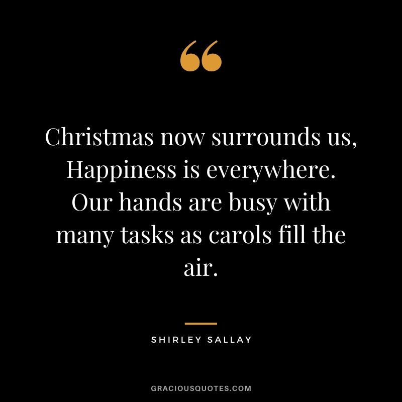 Christmas now surrounds us, Happiness is everywhere. Our hands are busy with many tasks as carols fill the air. - Shirley Sallay