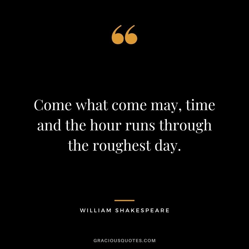 Come what come may, time and the hour runs through the roughest day.