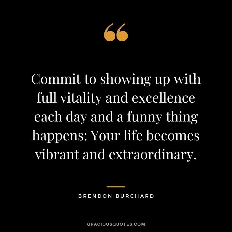 Commit to showing up with full vitality and excellence each day and a funny thing happens Your life becomes vibrant and extraordinary.