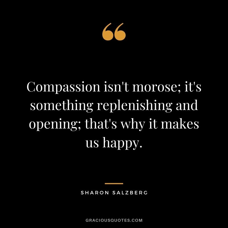 Compassion isn't morose; it's something replenishing and opening; that's why it makes us happy.