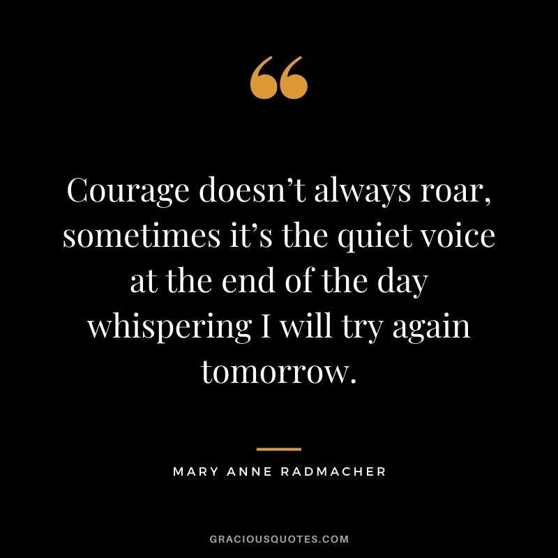 Courage doesn’t always roar, sometimes it’s the quiet voice at the end of the day whispering I will try again tomorrow. - Mary Anne Radmacher