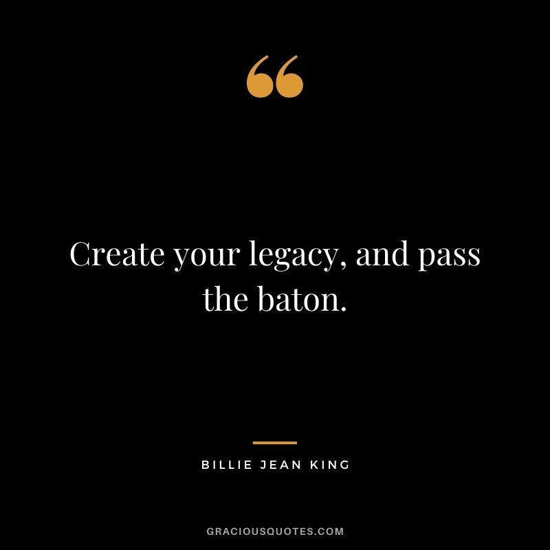 Create your legacy, and pass the baton. - Billie Jean King