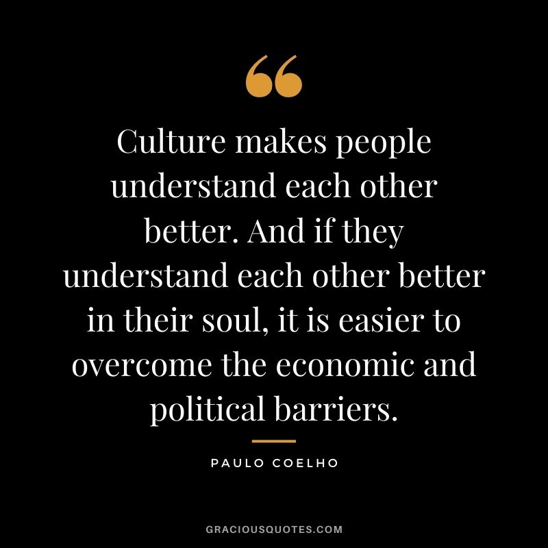 Culture makes people understand each other better. And if they understand each other better in their soul, it is easier to overcome the economic and political barriers. - Paulo Coelho