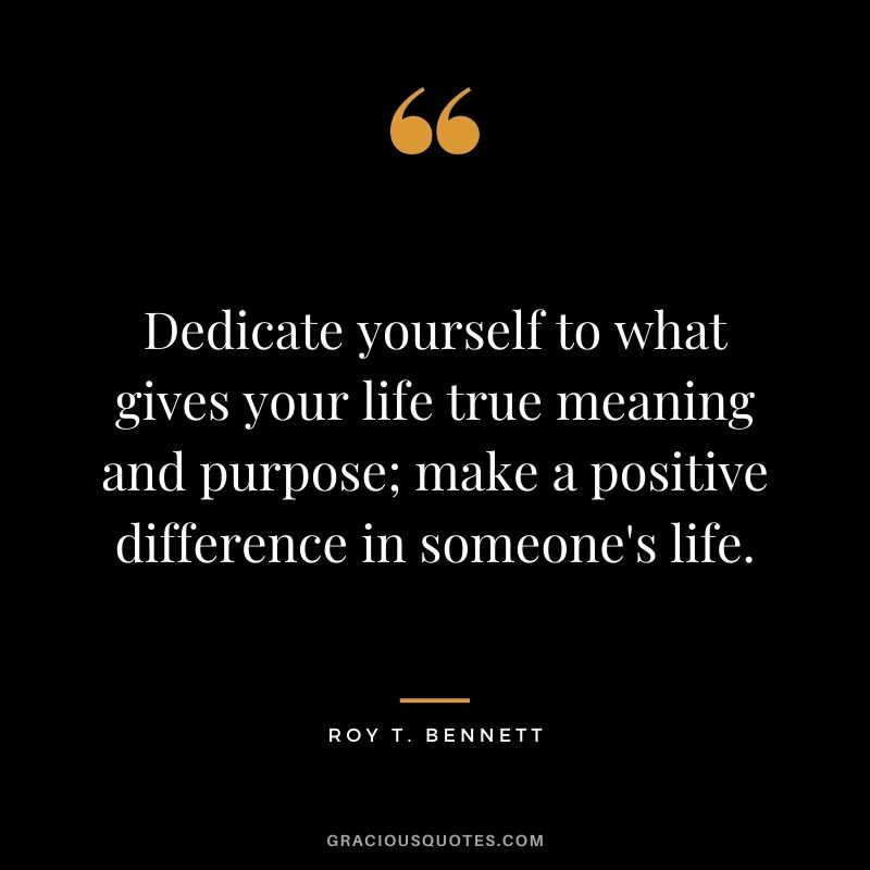 Dedicate yourself to what gives your life true meaning and purpose; make a positive difference in someone's life. - Roy T. Bennett