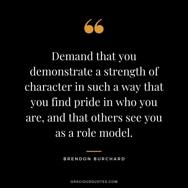 Demand that you demonstrate a strength of character in such a way that you find pride in who you are, and that others see you as a role model.