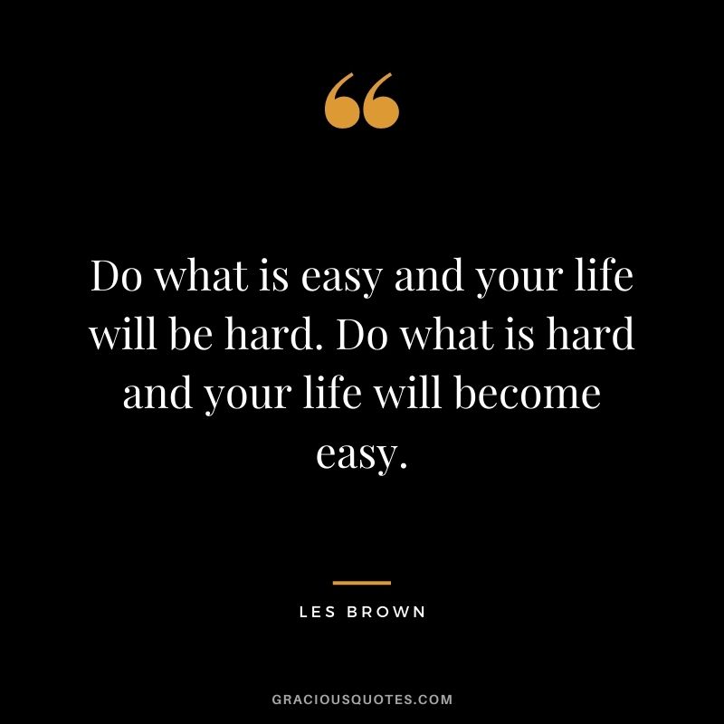 Do what is easy and your life will be hard. Do what is hard and your life will become easy.