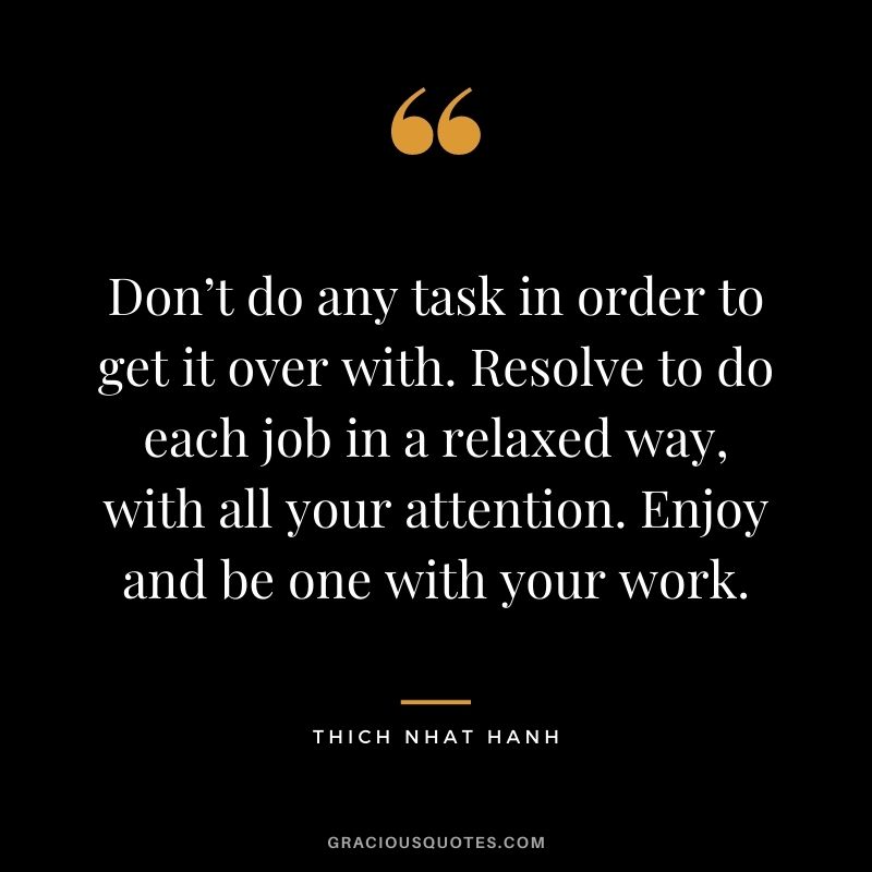 Don’t do any task in order to get it over with. Resolve to do each job in a relaxed way, with all your attention. Enjoy and be one with your work.